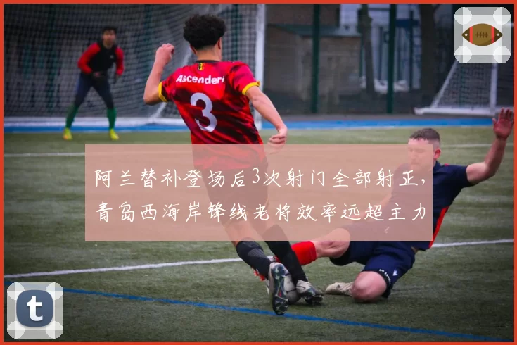 阿兰替补登场后3次射门全部射正，青岛西海岸锋线老将效率远超主力？
