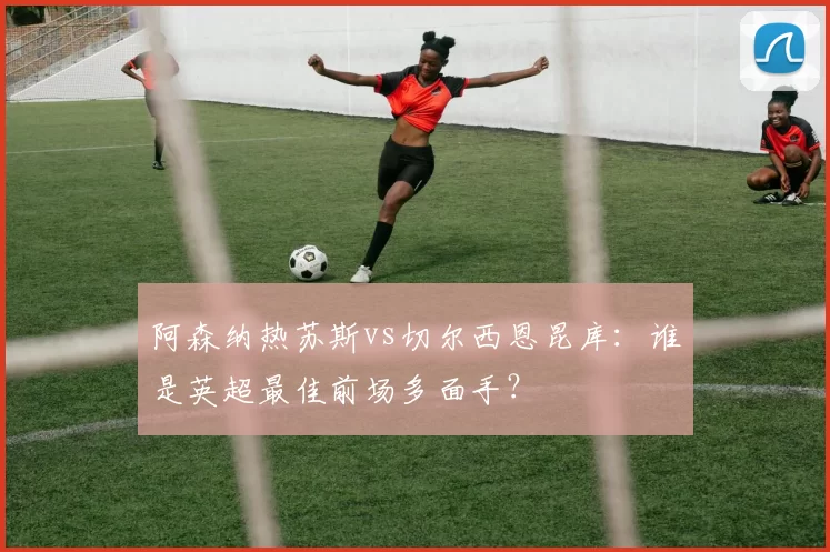 阿森纳热苏斯vs切尔西恩昆库:谁是英超最佳前场多面手?