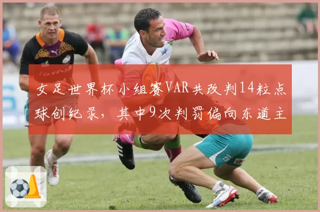 女足世界杯小组赛VAR共改判14粒点球创纪录，其中9次判罚偏向东道主引多队抗议__br_