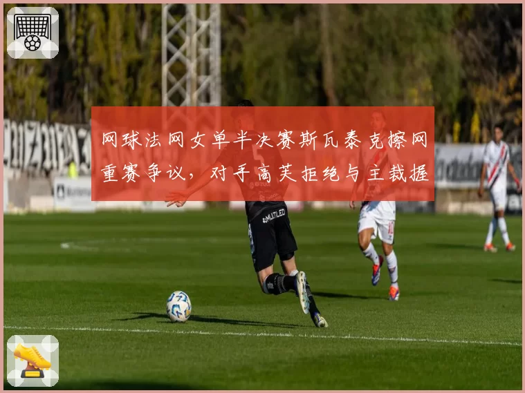 网球法网女单半决赛斯瓦泰克擦网重赛争议,对手高芙拒绝与主裁握手