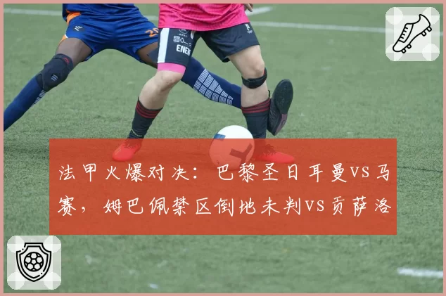 法甲火爆对决:巴黎圣日耳曼vs马赛,姆巴佩禁区倒地未判vs贡萨洛·拉莫斯肘击红牌,争议判罚改变比赛走势