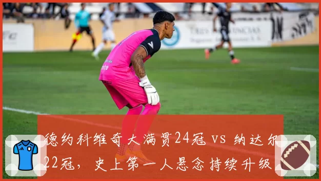 德约科维奇大满贯24冠 vs 纳达尔22冠,史上第一人悬念持续升级