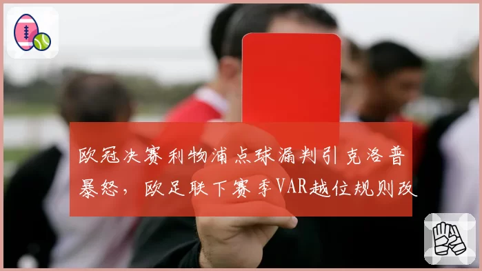 欧冠决赛利物浦点球漏判引克洛普暴怒,欧足联下赛季VAR越位规则改革在即