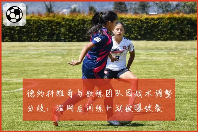 德约科维奇与教练团队因战术调整分歧,温网后训练计划被曝破裂