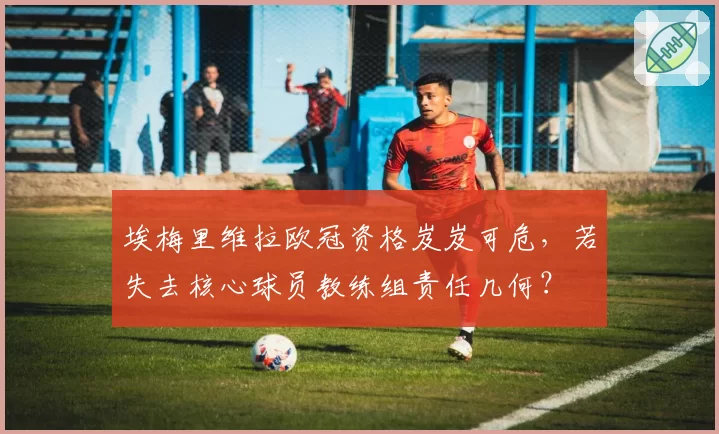 埃梅里维拉欧冠资格岌岌可危,若失去核心球员教练组责任几何?