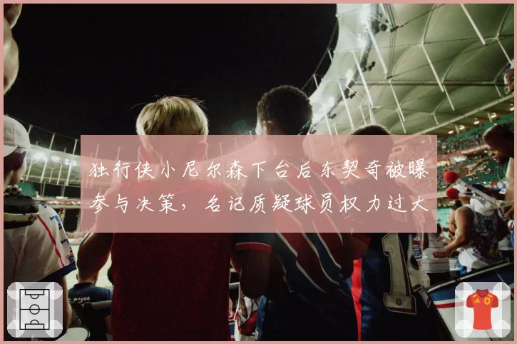 独行侠小尼尔森下台后东契奇被曝参与决策,名记质疑球员权力过大