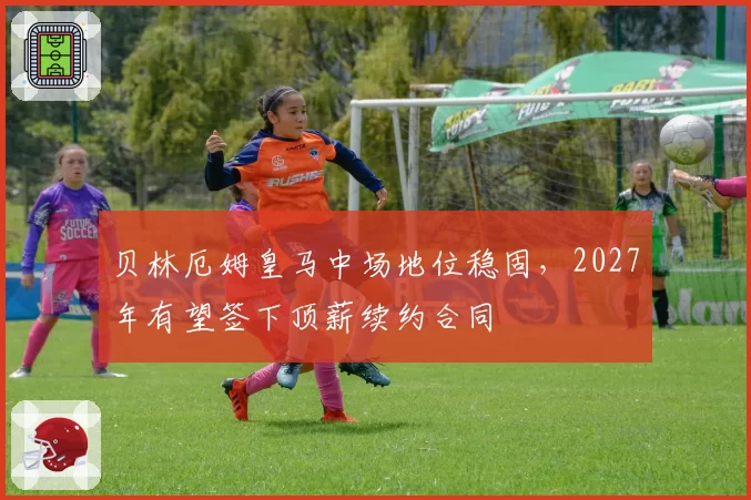 贝林厄姆皇马中场地位稳固,2027年有望签下顶薪续约合同