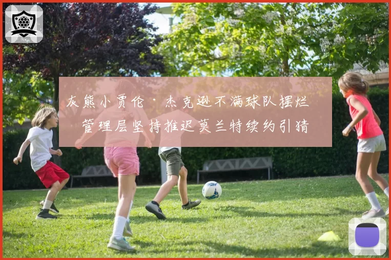 灰熊小贾伦·杰克逊不满球队摆烂,管理层坚持推迟莫兰特续约引猜测