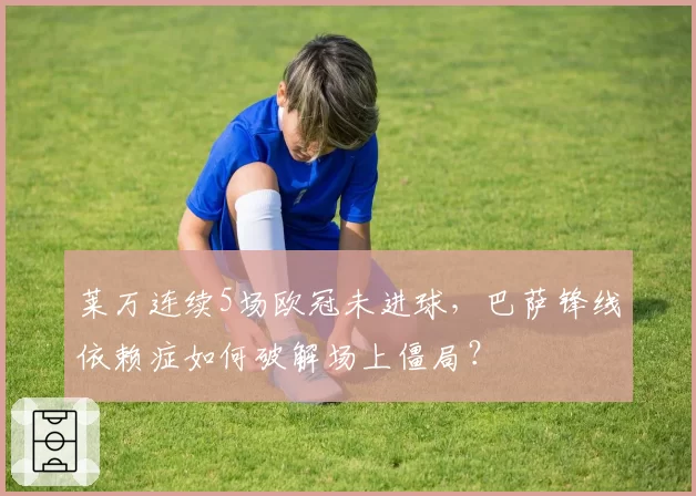 莱万连续5场欧冠未进球,巴萨锋线依赖症如何破解场上僵局?