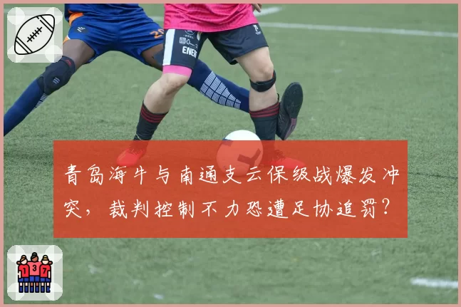 青岛海牛与南通支云保级战爆发冲突,裁判控制不力恐遭足协追罚?
