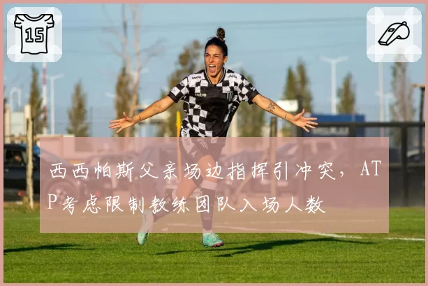 西西帕斯父亲场边指挥引冲突,ATP考虑限制教练团队入场人数