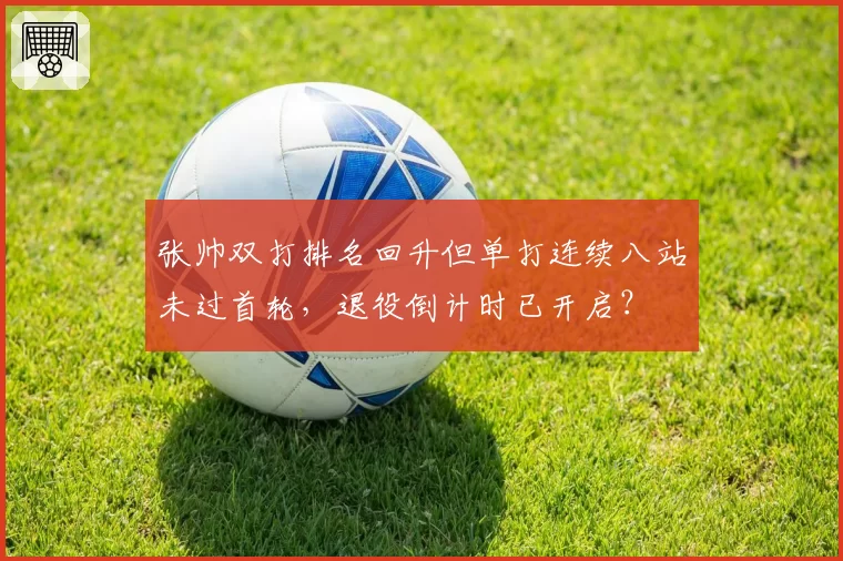 张帅双打排名回升但单打连续八站未过首轮,退役倒计时已开启?