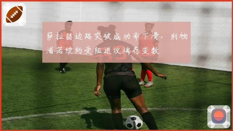 萨拉赫边路突破成功率下滑，利物浦若续约受阻进攻端存变数