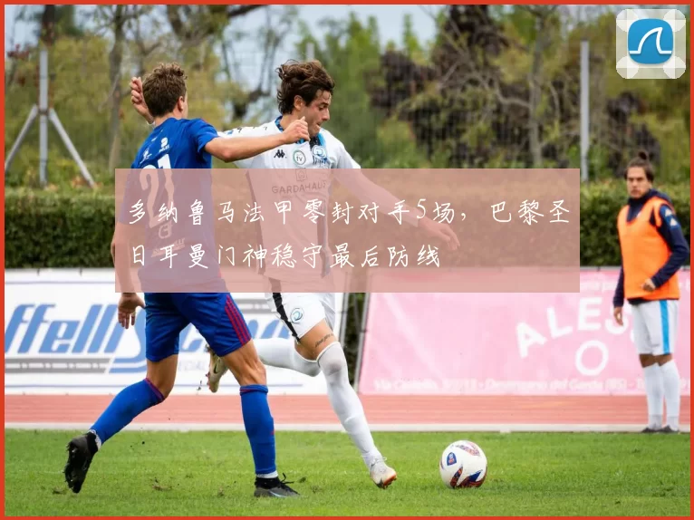 多纳鲁马法甲零封对手5场,巴黎圣日耳曼门神稳守最后防线