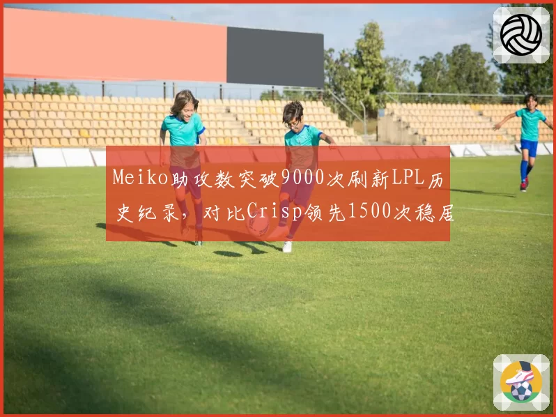 Meiko助攻数突破9000次刷新LPL历史纪录，对比Crisp领先1500次稳居辅助之神__br_