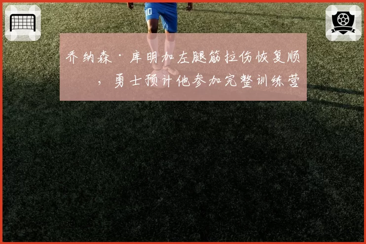 乔纳森·库明加左腿筋拉伤恢复顺利,勇士预计他参加完整训练营