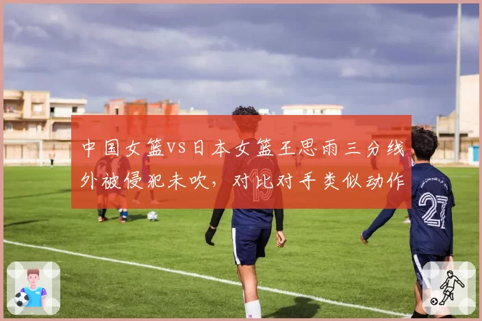中国女篮vs日本女篮王思雨三分线外被侵犯未吹,对比对手类似动作获罚球引众怒