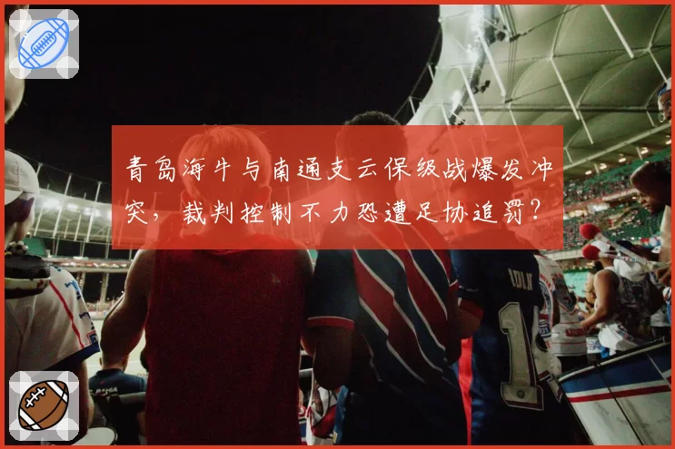 青岛海牛与南通支云保级战爆发冲突,裁判控制不力恐遭足协追罚?