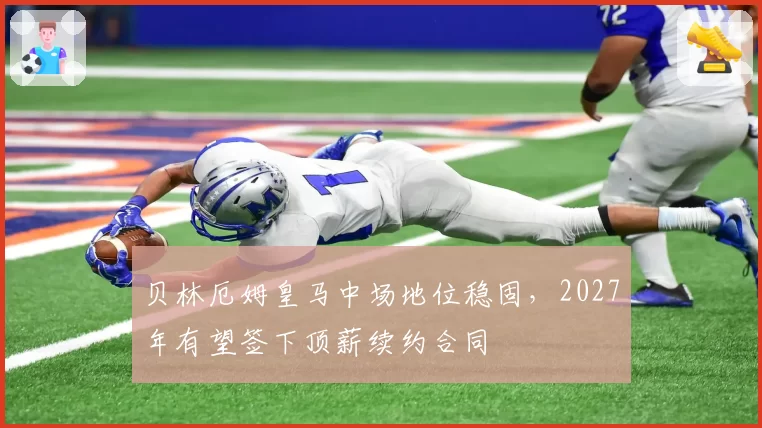 贝林厄姆皇马中场地位稳固，2027年有望签下顶薪续约合同