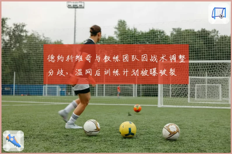 德约科维奇与教练团队因战术调整分歧,温网后训练计划被曝破裂