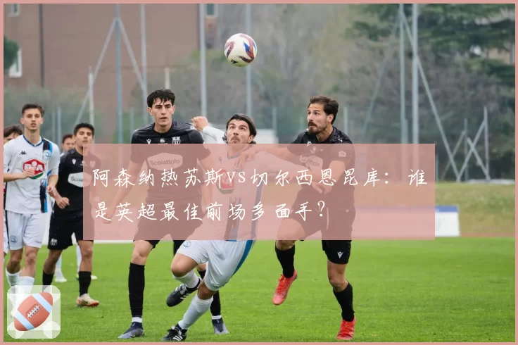阿森纳热苏斯vs切尔西恩昆库:谁是英超最佳前场多面手?