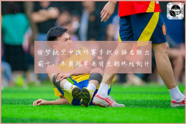 徐梦桃空中技巧赛季积分排名跌出前十，冬奥冠军老将王朝终结倒计时？