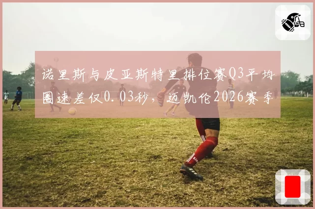诺里斯与皮亚斯特里排位赛Q3平均圈速差仅0.03秒，迈凯伦2026赛季车手策略面临抉择