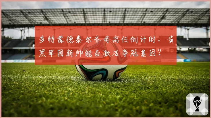 多特蒙德泰尔齐奇离任倒计时，黄黑军团新帅能否激活争冠基因？