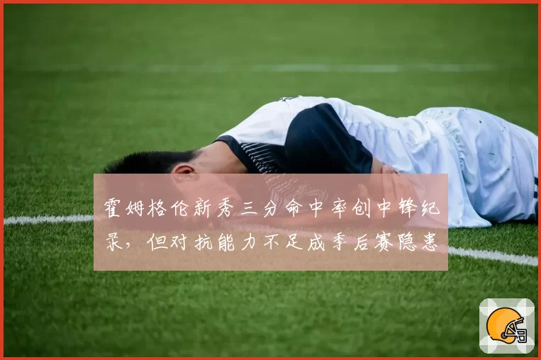 霍姆格伦新秀三分命中率创中锋纪录,但对抗能力不足成季后赛隐患