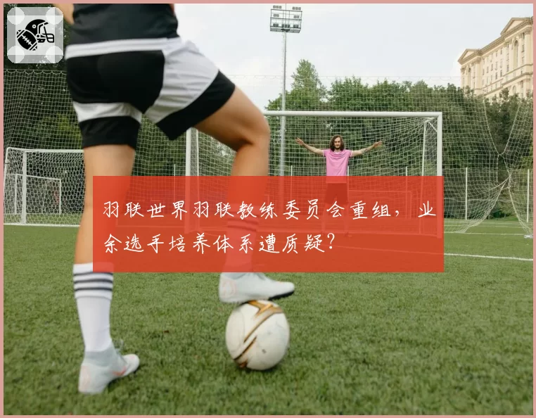 羽联世界羽联教练委员会重组，业余选手培养体系遭质疑？