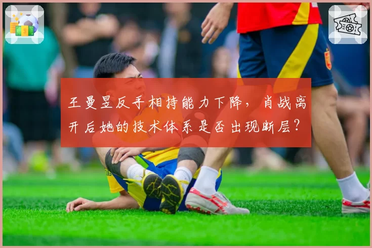 王曼昱反手相持能力下降,肖战离开后她的技术体系是否出现断层?