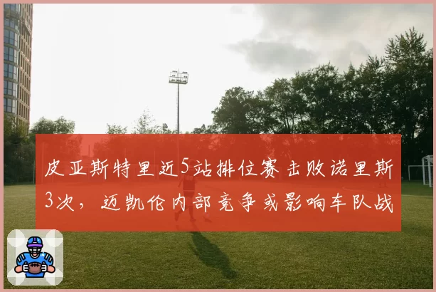 皮亚斯特里近5站排位赛击败诺里斯3次,迈凯伦内部竞争或影响车队战术