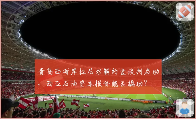 青岛西海岸拉尼尔解约金谈判启动,西亚石油资本报价能否撬动?