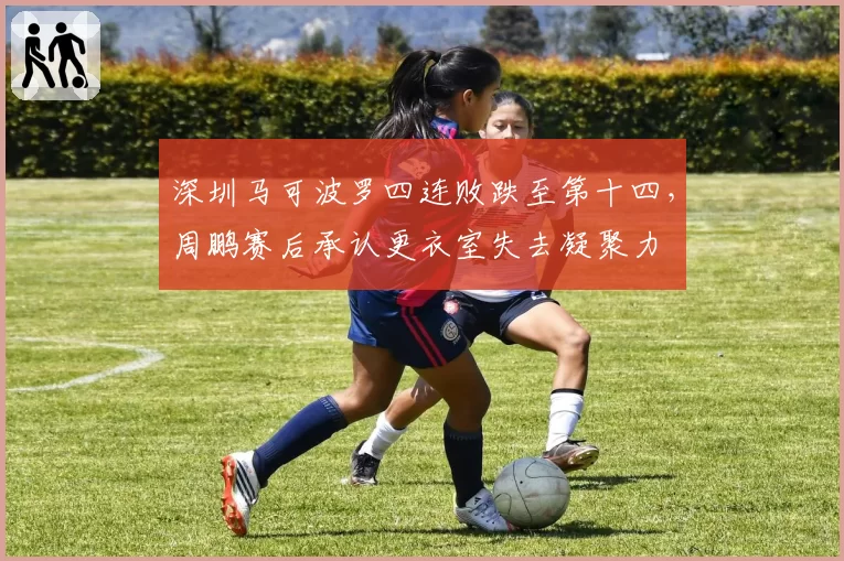 深圳马可波罗四连败跌至第十四,周鹏赛后承认更衣室失去凝聚力