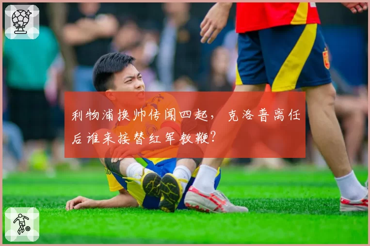 利物浦换帅传闻四起,克洛普离任后谁来接替红军教鞭?