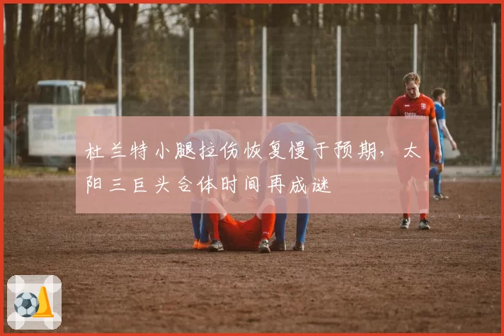 杜兰特小腿拉伤恢复慢于预期,太阳三巨头合体时间再成谜