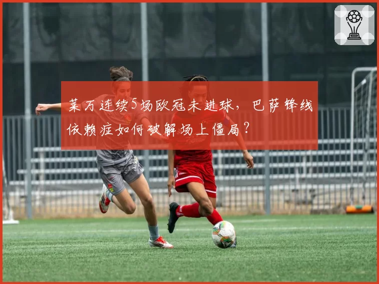 莱万连续5场欧冠未进球,巴萨锋线依赖症如何破解场上僵局?