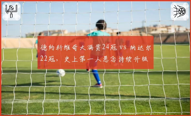 德约科维奇大满贯24冠 vs 纳达尔22冠,史上第一人悬念持续升级