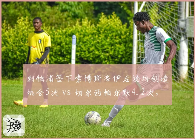 利物浦签下索博斯洛伊后场均创造机会5次 vs 切尔西帕尔默4.2次,新援组织效率对比