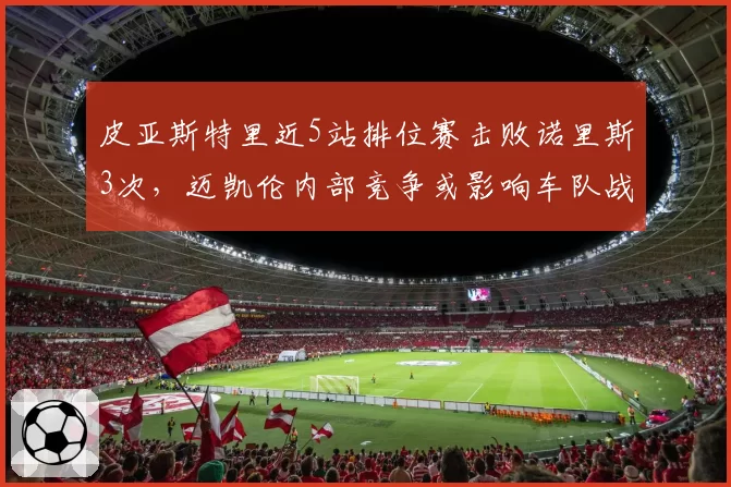 皮亚斯特里近5站排位赛击败诺里斯3次,迈凯伦内部竞争或影响车队战术