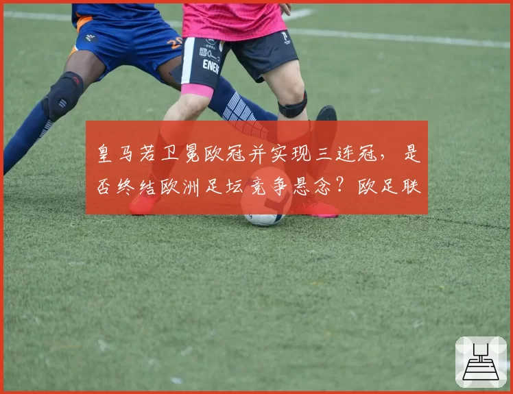 皇马若卫冕欧冠并实现三连冠,是否终结欧洲足坛竞争悬念?欧足联被指需改革赛制