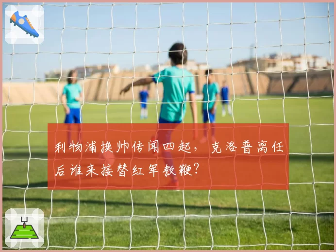 利物浦换帅传闻四起,克洛普离任后谁来接替红军教鞭?