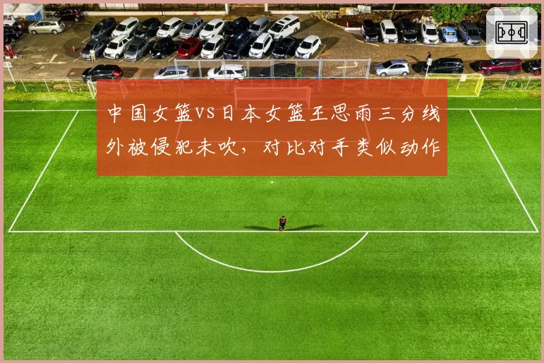 中国女篮vs日本女篮王思雨三分线外被侵犯未吹，对比对手类似动作获罚球引众怒